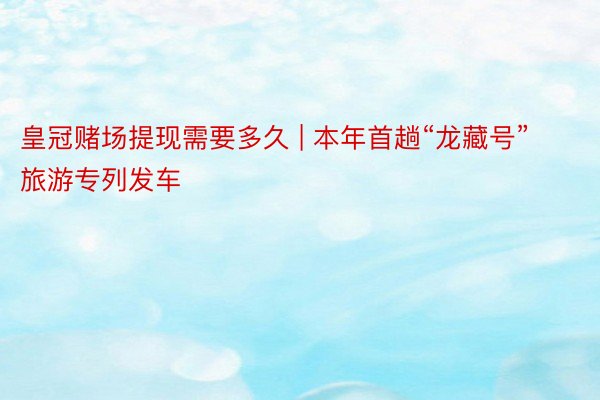 皇冠赌场提现需要多久 | 本年首趟“龙藏号”旅游专列发车