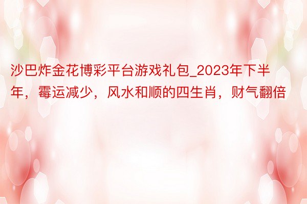 沙巴炸金花博彩平台游戏礼包_2023年下半年，霉运减少，风水和顺的四生肖，财气翻倍
