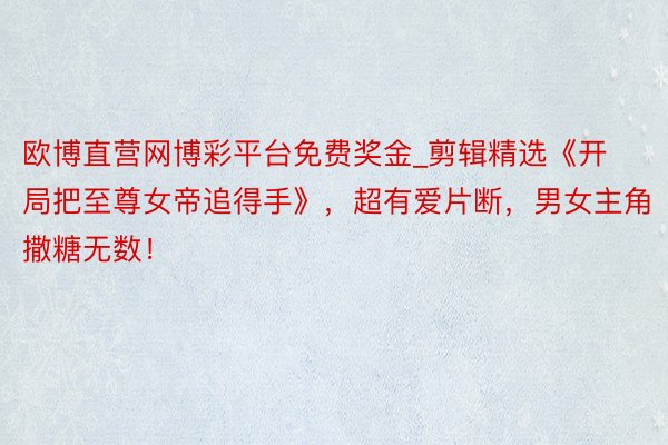 欧博直营网博彩平台免费奖金_剪辑精选《开局把至尊女帝追得手》，超有爱片断，男女主角撒糖无数！