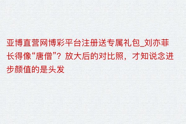 亚博直营网博彩平台注册送专属礼包_刘亦菲长得像“唐僧”？放大后的对比照，才知说念进步颜值的是头发