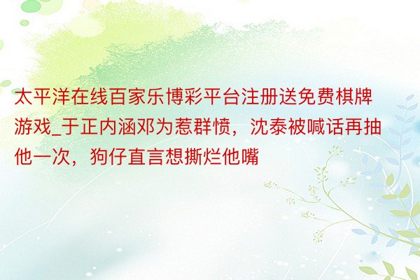 太平洋在线百家乐博彩平台注册送免费棋牌游戏_于正内涵邓为惹群愤，沈泰被喊话再抽他一次，狗仔直言想撕烂他嘴