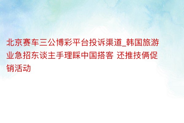北京赛车三公博彩平台投诉渠道_韩国旅游业急招东谈主手理睬中国搭客 还推技俩促销活动