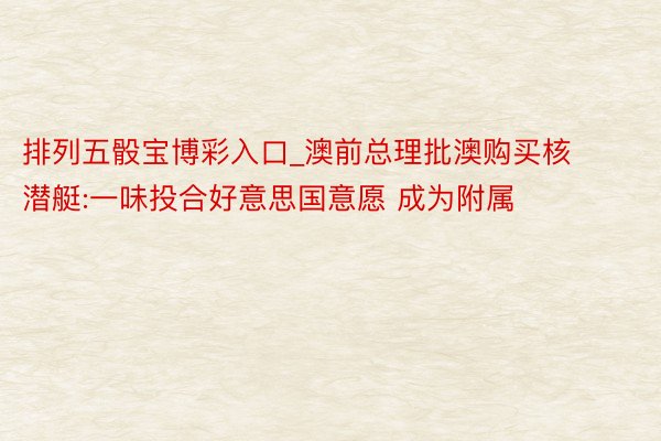 排列五骰宝博彩入口_澳前总理批澳购买核潜艇:一味投合好意思国意愿 成为附属